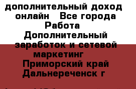 дополнительный доход  онлайн - Все города Работа » Дополнительный заработок и сетевой маркетинг   . Приморский край,Дальнереченск г.